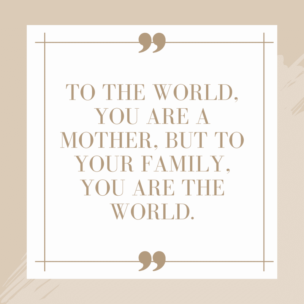 The Best Mother's Day Quotes for Friends and Family 3 To the world you are a mother but to your family you are the world quote graphic for Mother's Day
